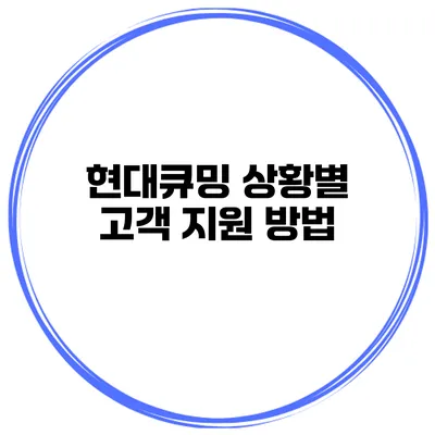 현대큐밍 상황별 고객 지원 방법