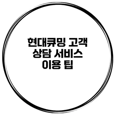 현대큐밍 고객 상담 서비스 이용 팁